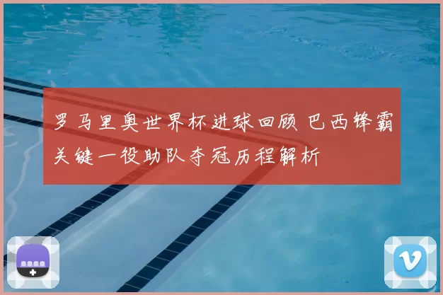 罗马里奥世界杯进球回顾 巴西锋霸关键一役助队夺冠历程解析