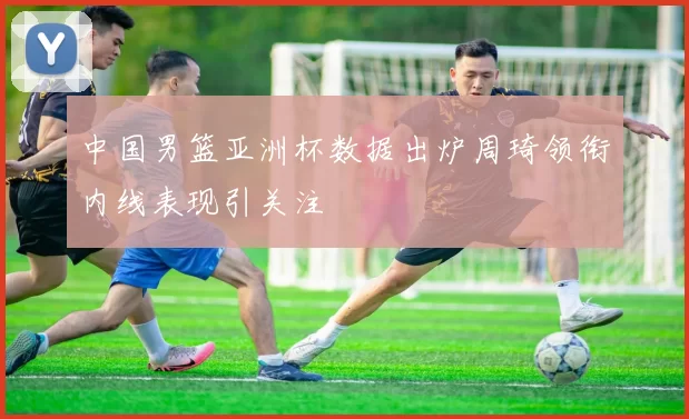 中国男篮亚洲杯数据出炉周琦领衔内线表现引关注