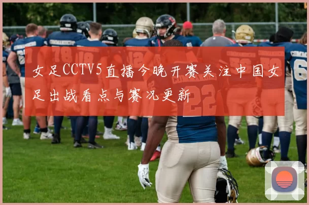 女足CCTV5直播今晚开赛关注中国女足出战看点与赛况更新