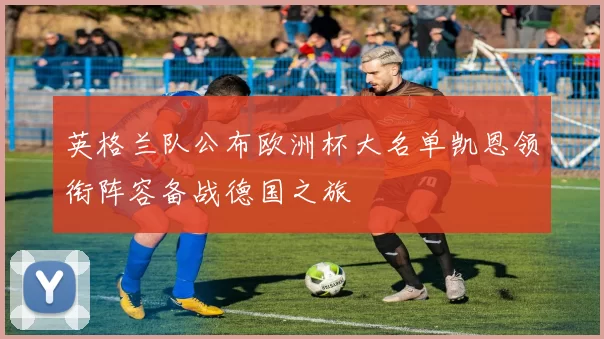 英格兰队公布欧洲杯大名单凯恩领衔阵容备战德国之旅