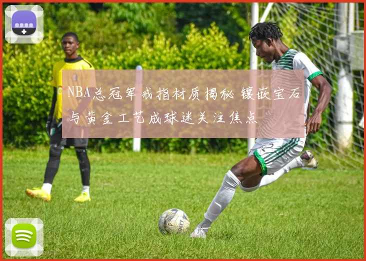 NBA总冠军戒指材质揭秘 镶嵌宝石与黄金工艺成球迷关注焦点