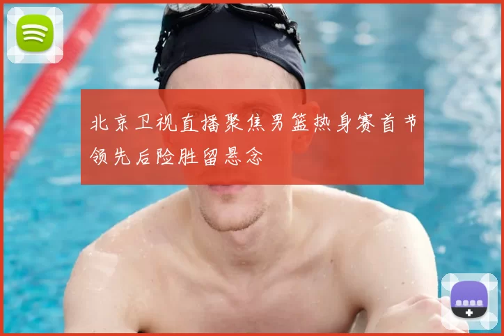 北京卫视直播聚焦男篮热身赛首节领先后险胜留悬念