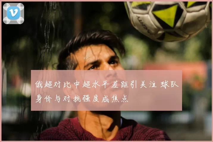 俄超对比中超水平差距引关注 球队身价与对抗强度成焦点