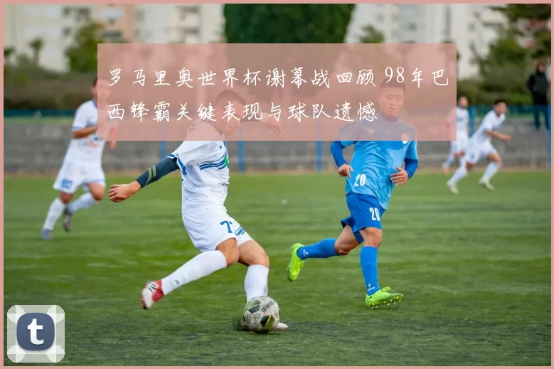 罗马里奥世界杯谢幕战回顾 98年巴西锋霸关键表现与球队遗憾