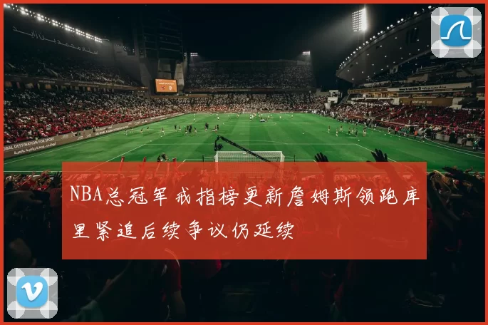 NBA总冠军戒指榜更新詹姆斯领跑库里紧追后续争议仍延续