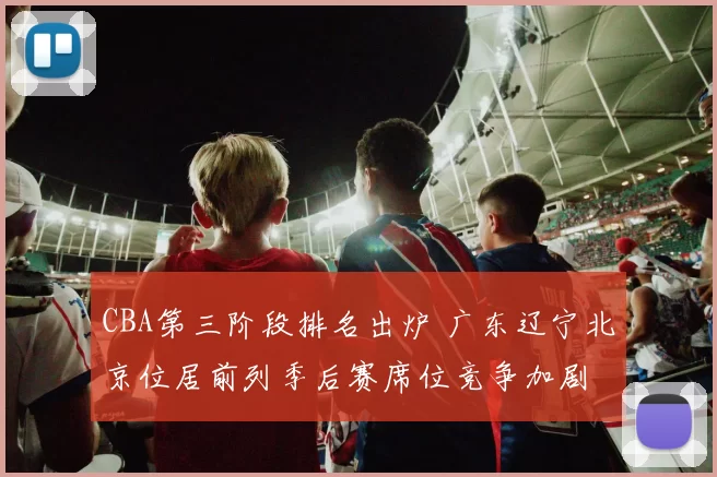 CBA第三阶段排名出炉 广东辽宁北京位居前列季后赛席位竞争加剧