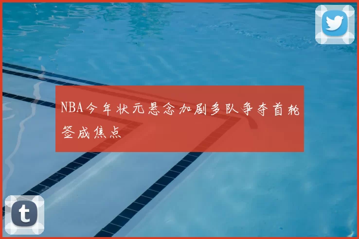 NBA今年状元悬念加剧多队争夺首轮签成焦点