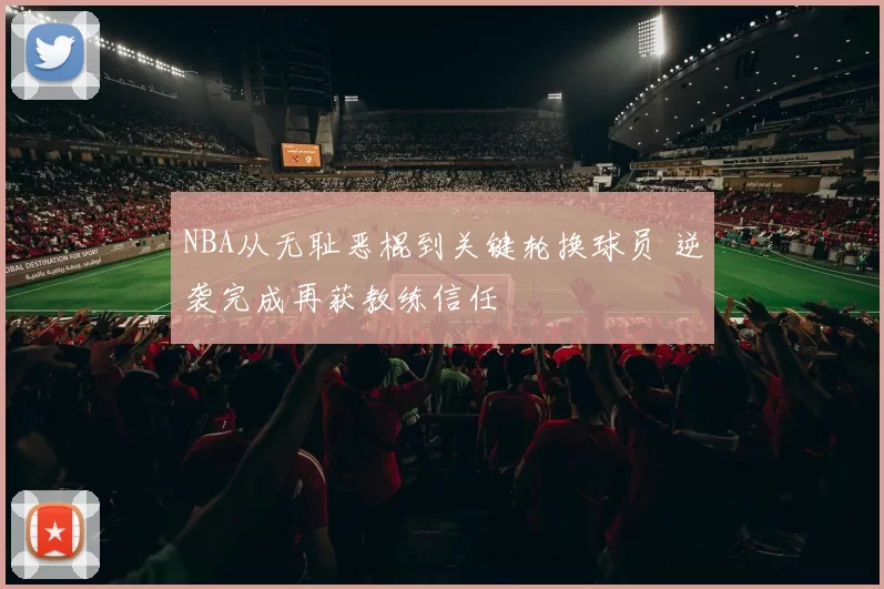 NBA从无耻恶棍到关键轮换球员 逆袭完成再获教练信任