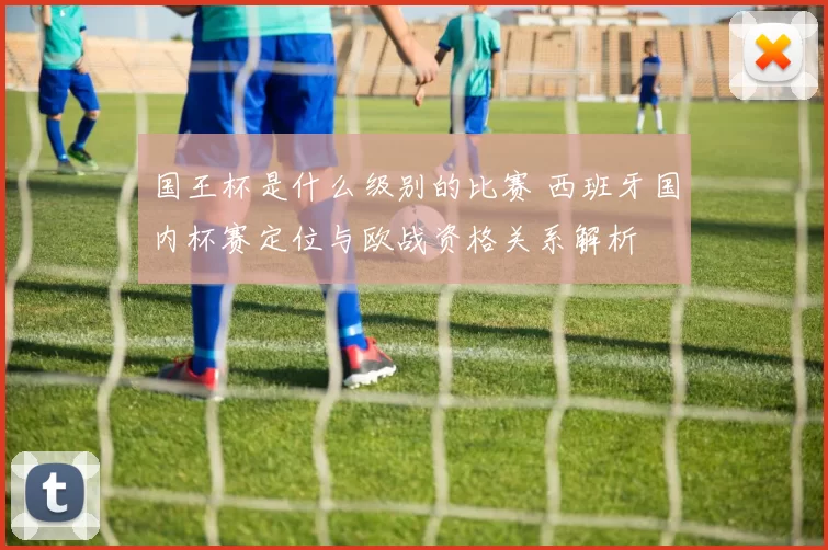 国王杯是什么级别的比赛 西班牙国内杯赛定位与欧战资格关系解析