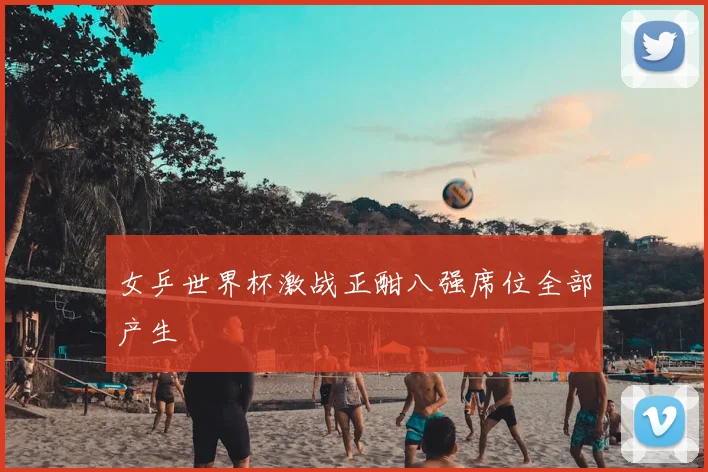 女乒世界杯激战正酣八强席位全部产生