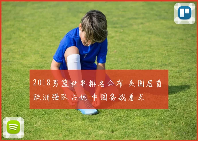 2018男篮世界排名公布 美国居首 欧洲强队占优 中国备战看点