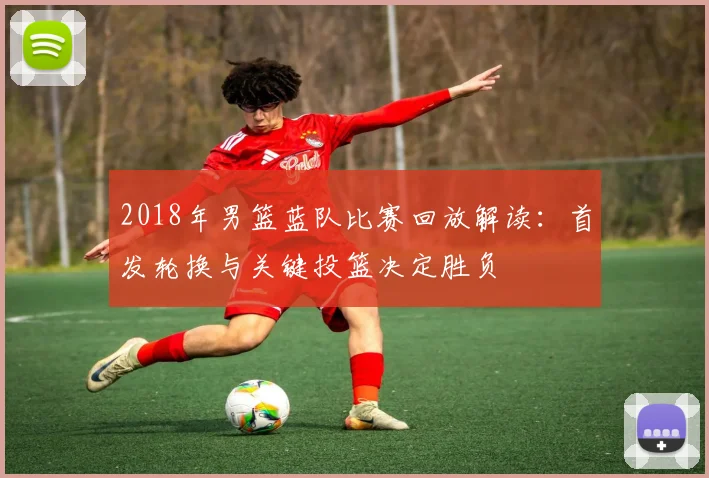 2018年男篮蓝队比赛回放解读：首发轮换与关键投篮决定胜负